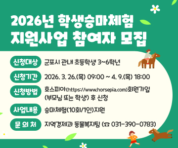 2026년 학생승마체험 지원사업 참여자 모집
❍신청대상 : 군포시 관내 초등학생 3~6학년 
❍신청기간 : 2026. 3. 26.(목) 09:00 ~ 4. 9.(목) 18:00
❍신청방법 : 호스피아(https://www.horsepia.com)회원가입(부모님 또는 학생) 후 신청
❍사업내용 : 승마체험(10회/1인)지원
❍문의처 : 지역경제과 동물복지팀 (☎ 031-390-0783)