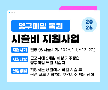 2026 영구피임 복원 시술비 지원사업
○ 지원시기: 연중 (※시술시기: 2026. 1. 1. ~ 12. 20.)
○ 지원대상: 군포시에 6개월 이상 거주중인 영구피임 복원 시술자
○ 신청방법: 희망하는 병원에서 복원 시술 후 관련 서류 지참하여 보건지소 방문 신청